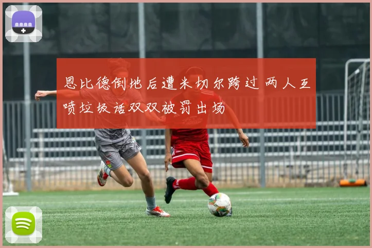 恩比德倒地后遭米切尔跨过 两人互喷垃圾话双双被罚出场